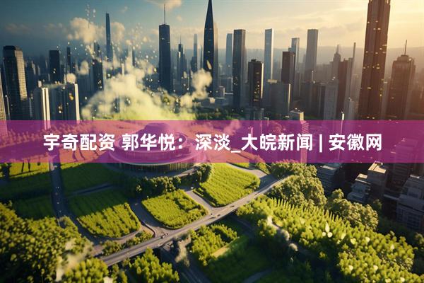 宇奇配资 郭华悦：深淡_大皖新闻 | 安徽网