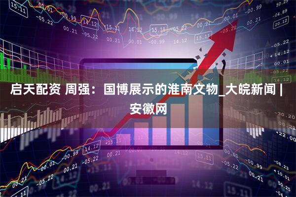 启天配资 周强：国博展示的淮南文物_大皖新闻 | 安徽网