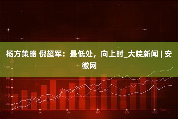 杨方策略 倪超军：最低处，向上时_大皖新闻 | 安徽网