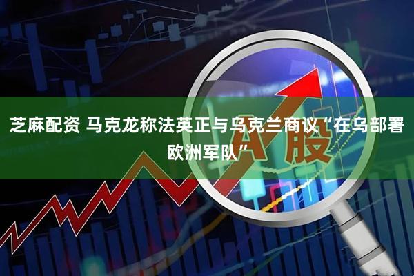 芝麻配资 马克龙称法英正与乌克兰商议“在乌部署欧洲军队”
