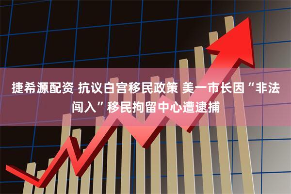 捷希源配资 抗议白宫移民政策 美一市长因“非法闯入”移民拘留中心遭逮捕