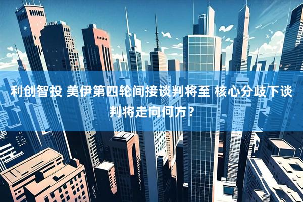 利创智投 美伊第四轮间接谈判将至 核心分歧下谈判将走向何方？