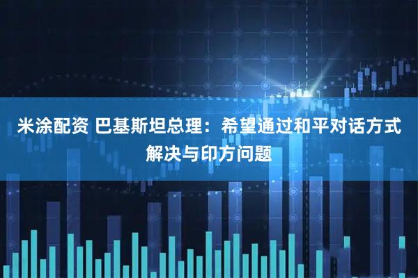 米涂配资 巴基斯坦总理：希望通过和平对话方式解决与印方问题
