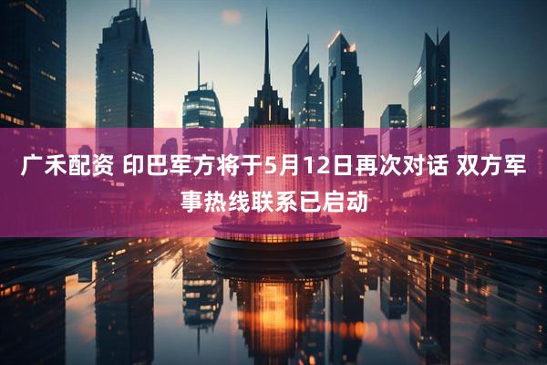 广禾配资 印巴军方将于5月12日再次对话 双方军事热线联系已启动