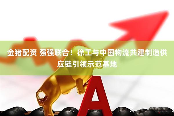 金猪配资 强强联合！徐工与中国物流共建制造供应链引领示范基地