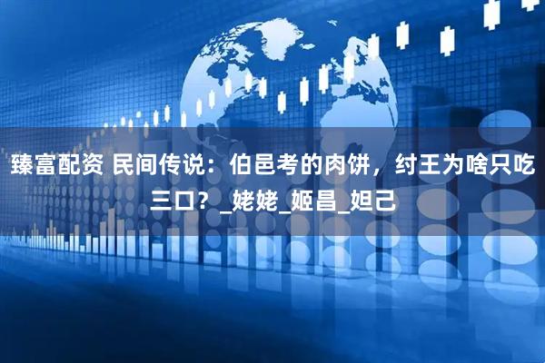 臻富配资 民间传说：伯邑考的肉饼，纣王为啥只吃三口？_姥姥_姬昌_妲己