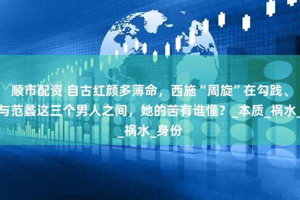 顺市配资 自古红颜多薄命，西施“周旋”在勾践、夫差与范蠡这三个男人之间，她的苦有谁懂？_本质_祸水_身份