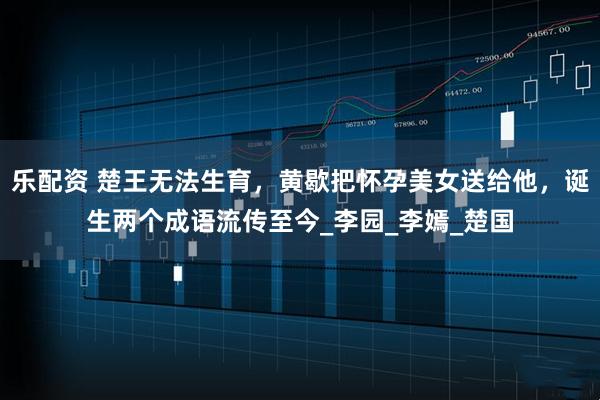 乐配资 楚王无法生育，黄歇把怀孕美女送给他，诞生两个成语流传至今_李园_李嫣_楚国