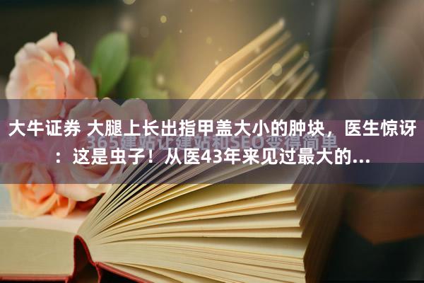 大牛证券 大腿上长出指甲盖大小的肿块，医生惊讶：这是虫子！从医43年来见过最大的...