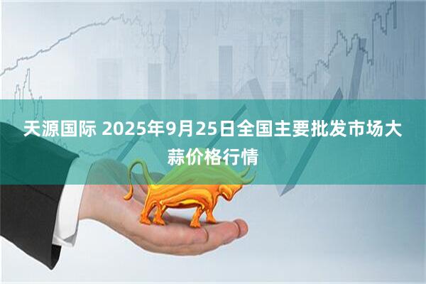 天源国际 2025年9月25日全国主要批发市场大蒜价格行情