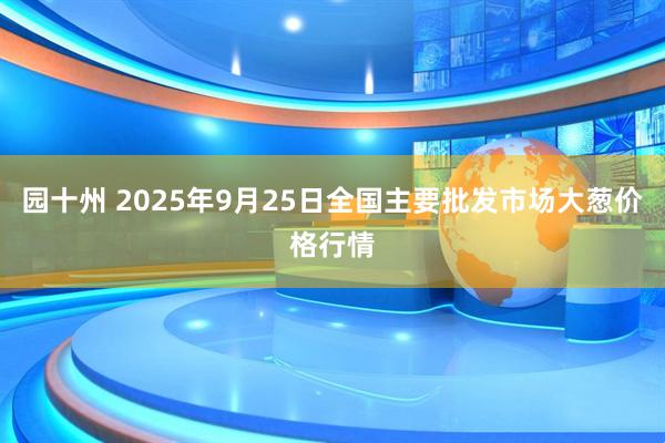 园十州 2025年9月25日全国主要批发市场大葱价格行情
