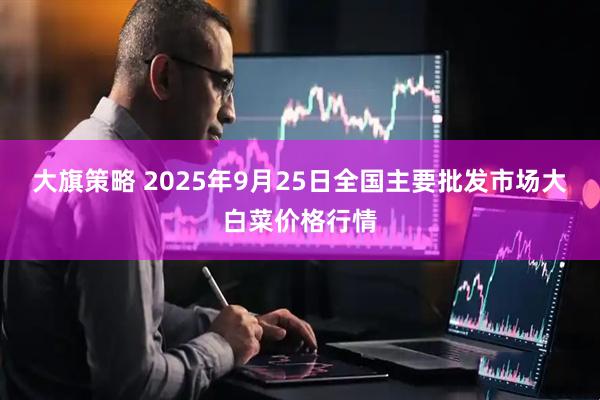大旗策略 2025年9月25日全国主要批发市场大白菜价格行情