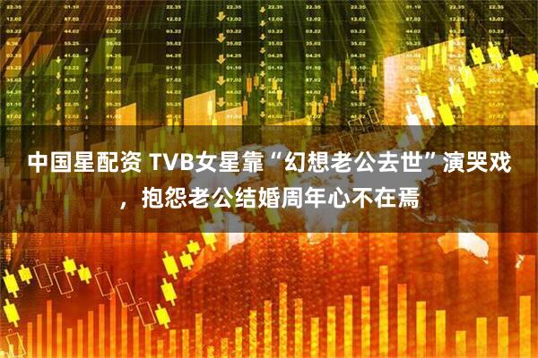 中国星配资 TVB女星靠“幻想老公去世”演哭戏，抱怨老公结婚周年心不在焉
