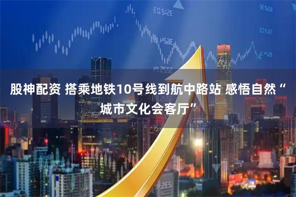 股神配资 搭乘地铁10号线到航中路站 感悟自然“城市文化会客厅”