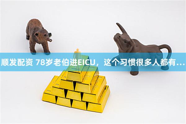 顺发配资 78岁老伯进EICU，这个习惯很多人都有…