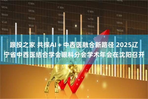 跟投之家 共探AI＋中西医融合新路径 2025辽宁省中西医结合学会眼科分会学术年会在沈阳召开