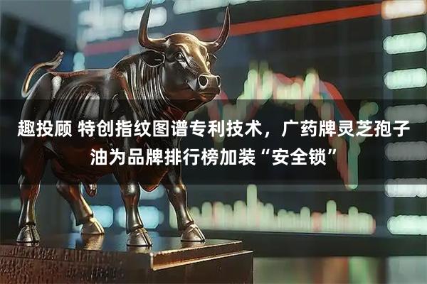 趣投顾 特创指纹图谱专利技术，广药牌灵芝孢子油为品牌排行榜加装“安全锁”