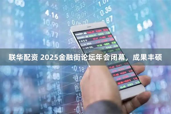 联华配资 2025金融街论坛年会闭幕，成果丰硕