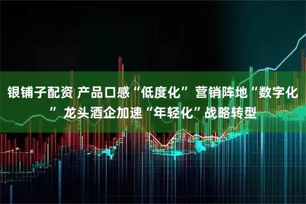 银铺子配资 产品口感“低度化”&#32;营销阵地“数字化”&#32;龙头酒企加速“年轻化”战略转型