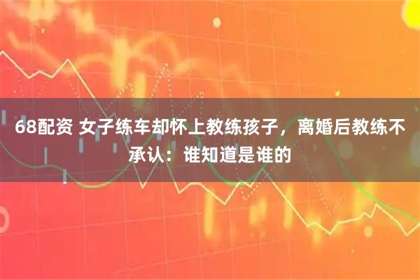 68配资 女子练车却怀上教练孩子，离婚后教练不承认：谁知道是谁的