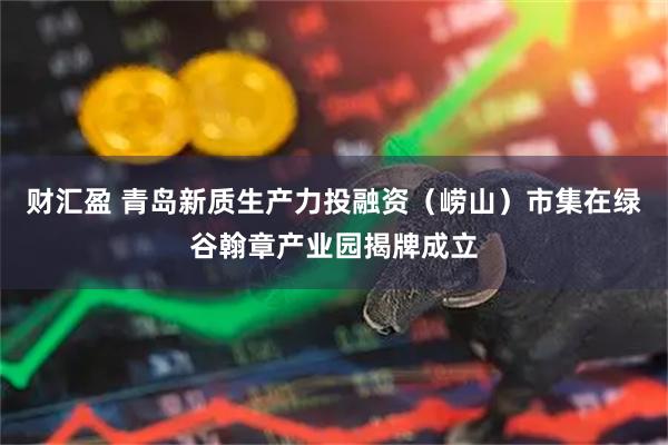 财汇盈 青岛新质生产力投融资（崂山）市集在绿谷翰章产业园揭牌成立