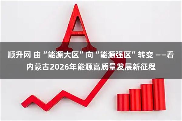 顺升网 由“能源大区”向“能源强区”转变 ——看内蒙古2026年能源高质量发展新征程
