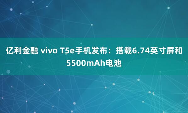 亿利金融 vivo T5e手机发布：搭载6.74英寸屏和5500mAh电池
