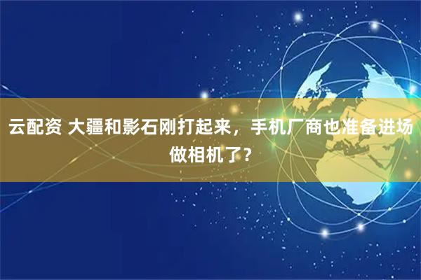 云配资 大疆和影石刚打起来，手机厂商也准备进场做相机了？